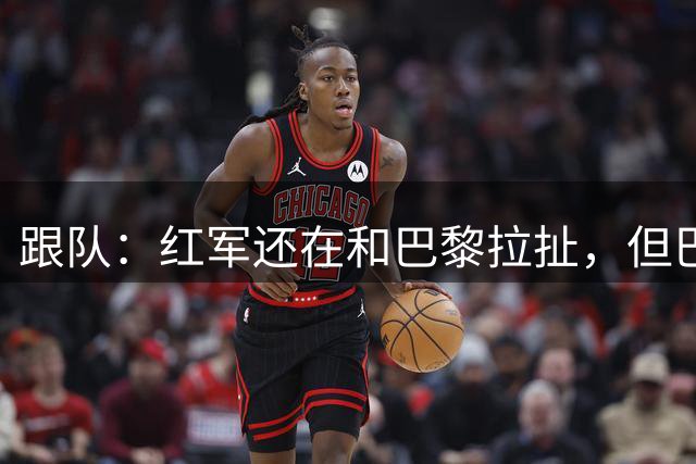跟队：红军还在和巴黎拉扯，但巴尔科拉正常训练大概率能即插即用